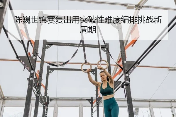 陈巍世锦赛复出用突破性难度编排挑战新周期