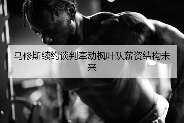 马修斯续约谈判牵动枫叶队薪资结构未来