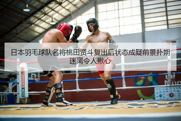 日本羽毛球队名将桃田贤斗复出后状态成疑前景扑朔迷离令人揪心